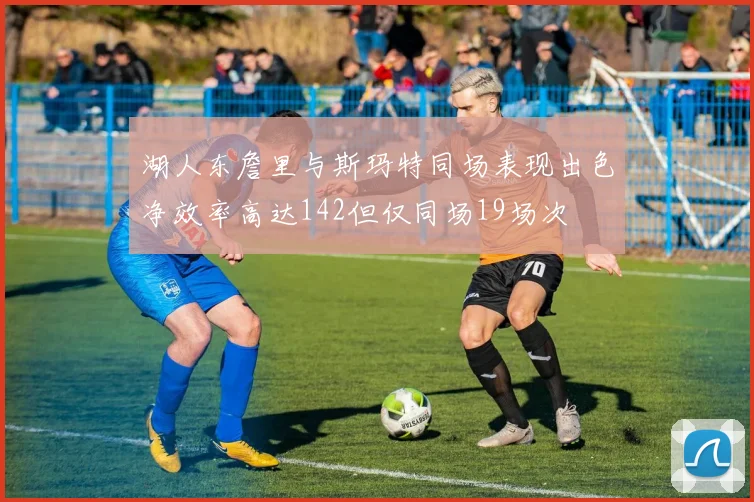 湖人东詹里与斯玛特同场表现出色净效率高达142但仅同场19场次