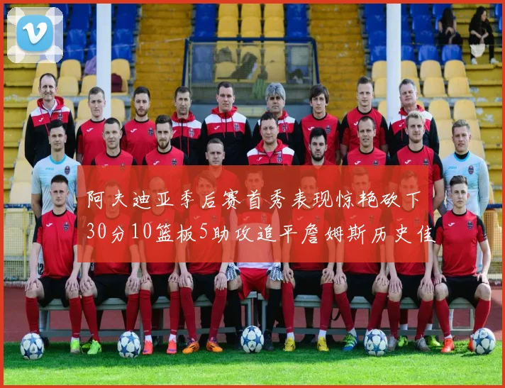 阿夫迪亚季后赛首秀表现惊艳砍下30分10篮板5助攻追平詹姆斯历史佳绩