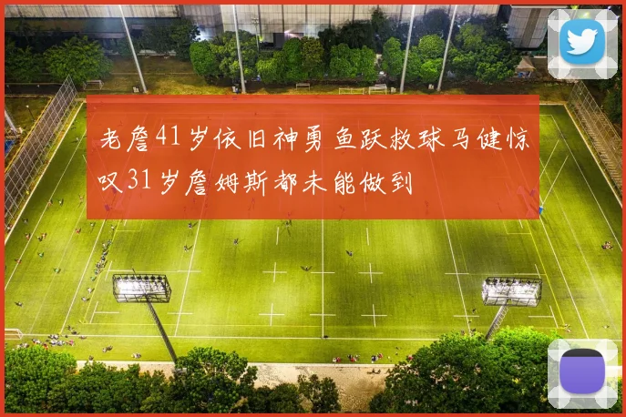 老詹41岁依旧神勇鱼跃救球马健惊叹31岁詹姆斯都未能做到