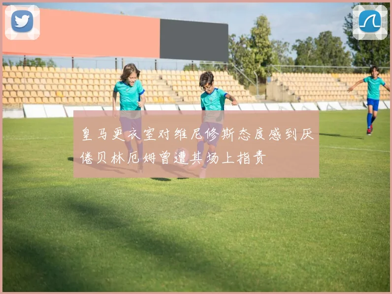 皇马更衣室对维尼修斯态度感到厌倦贝林厄姆曾遭其场上指责