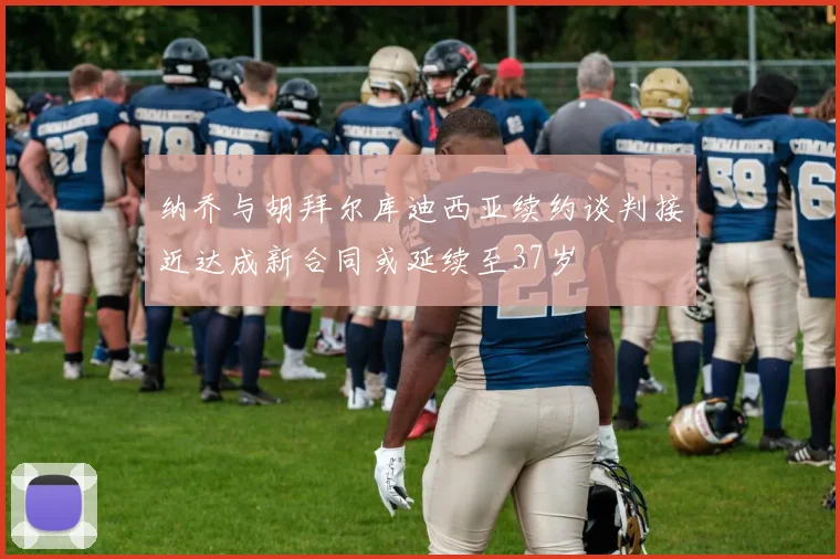 纳乔与胡拜尔库迪西亚续约谈判接近达成新合同或延续至37岁