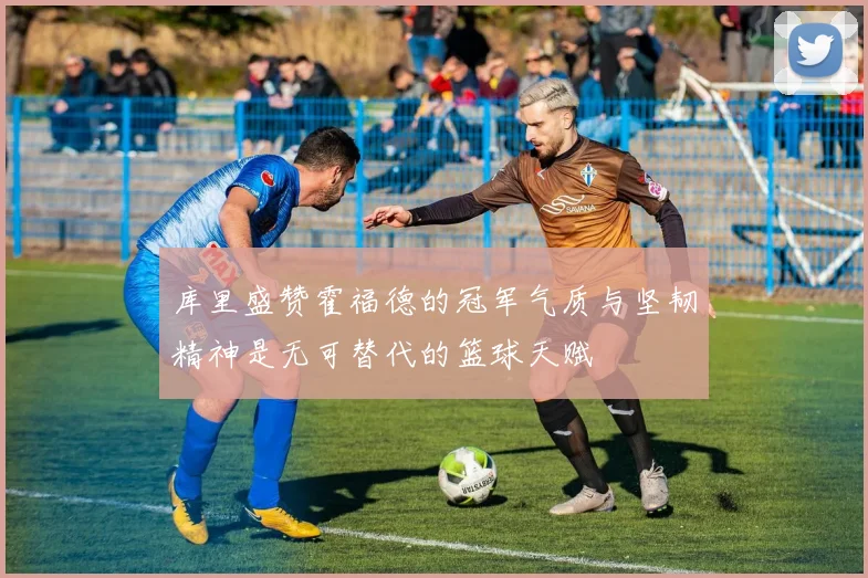 库里盛赞霍福德的冠军气质与坚韧精神是无可替代的篮球天赋