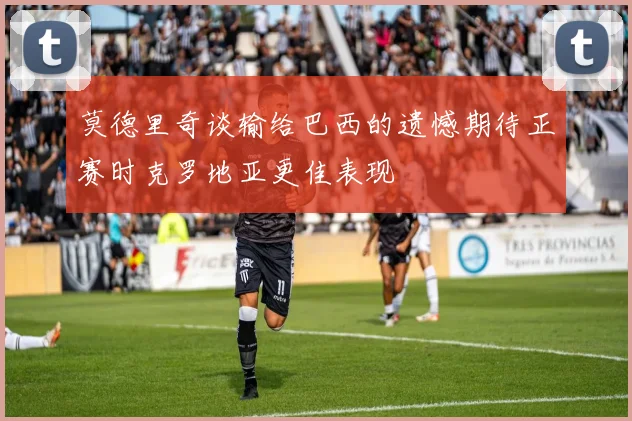 莫德里奇谈输给巴西的遗憾期待正赛时克罗地亚更佳表现