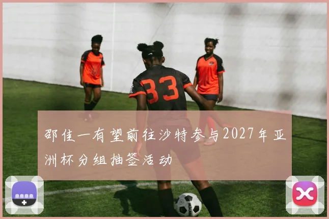 邵佳一有望前往沙特参与2027年亚洲杯分组抽签活动