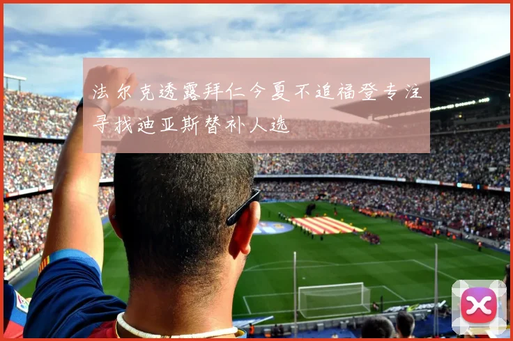 法尔克透露拜仁今夏不追福登专注寻找迪亚斯替补人选