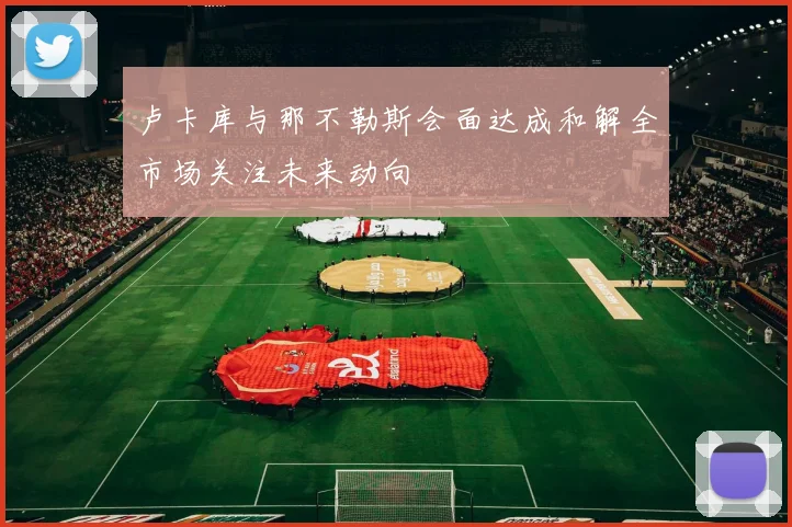 卢卡库与那不勒斯会面达成和解全市场关注未来动向